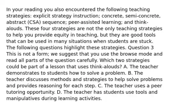 In your reading you also encountered the following teaching strategies: explicit strategy instruction; concrete, semi-concrete, abstract (CSA) sequence; peer-assisted learning; and think-alouds. These four strategies are not the only teaching strategies to help you provide equity in teaching, but they are good tools that can be used in many situations when students are stuck. The following questions highlight these strategies. Question 3 This is not a form; we suggest that you use the browse mode and read all parts of the question carefully. Which two strategies could be part of a lesson that uses think-alouds? A. The teacher demonstrates to students how to solve a problem. B. The teacher discusses methods and strategies to help solve problems and provides reasoning for each step. C. The teacher uses a peer tutoring opportunity. D. The teacher has students use tools and manipulatives during learning activities.