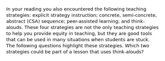 In your reading you also encountered the following teaching strategies: explicit strategy instruction; concrete, semi-concrete, abstract (CSA) sequence; peer-assisted learning; and think-alouds. These four strategies are not the only teaching strategies to help you provide equity in teaching, but they are good tools that can be used in many situations when students are stuck. The following questions highlight these strategies. Which two strategies could be part of a lesson that uses think-alouds?