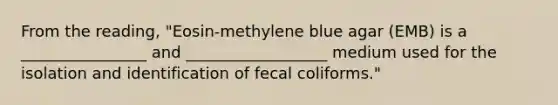 From the reading, "Eosin-methylene blue agar (EMB) is a ________________ and __________________ medium used for the isolation and identification of fecal coliforms."