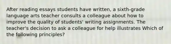 After reading essays students have written, a sixth-grade language arts teacher consults a colleague about how to improve the quality of students' writing assignments. The teacher's decision to ask a colleague for help illustrates Which of the following principles?