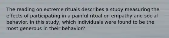 The reading on extreme rituals describes a study measuring the effects of participating in a painful ritual on empathy and social behavior. In this study, which individuals were found to be the most generous in their behavior?