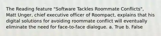 The Reading feature "Software Tackles Roommate Conflicts", Matt Unger, chief executive officer of Roompact, explains that his digital solutions for avoiding roommate conflict will eventually eliminate the need for face-to-face dialogue. a. True b. False