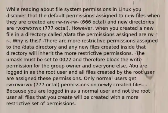 While reading about file system permissions in Linux you discover that the default permissions assigned to new files when they are created are rw-rw-rw- (666 octal) and new directories are rwxrwxrwx (777 octal). However, when you created a new file in a directory called /data the permissions assigned are rw-r-r-. Why is this? -There are more restrictive permissions assigned to the /data directory and any new files created inside that directory will inherit the more restrictive permissions. -The umask must be set to 0022 and therefore block the write permission for the group owner and everyone else. -You are logged in as the root user and all files created by the root user are assigned these permissions. Only normal users get rwxrwxrwx (777 octal) permissions on newly created files. -Because you are logged in as a normal user and not the root user all files that you create will be created with a more restrictive set of permissions.