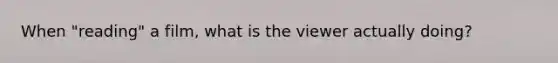 When "reading" a film, what is the viewer actually doing?