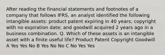 After reading the financial statements and footnotes of a company that follows IFRS, an analyst identified the following intangible assets: product patent expiring in 40 years; copyright with no expiration date; and goodwill acquired 2 years ago in a business combination. Q. Which of these assets is an intangible asset with a finite useful life? Product Patent Copyright Goodwill A Yes Yes No B Yes No No C No Yes Yes