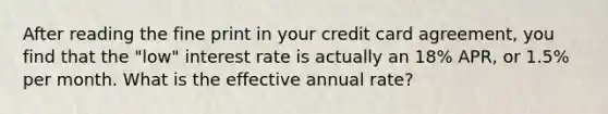 After reading the fine print in your credit card agreement, you find that the "low" interest rate is actually an 18% APR, or 1.5% per month. What is the effective annual rate?