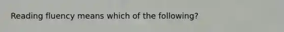 Reading fluency means which of the following?