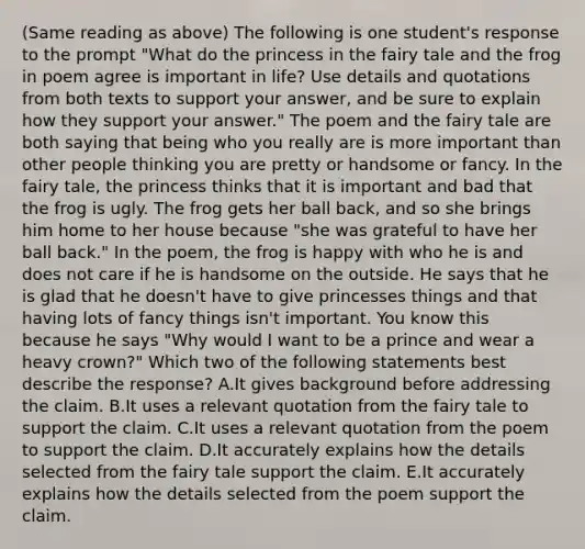 (Same reading as above) The following is one student's response to the prompt "What do the princess in the fairy tale and the frog in poem agree is important in life? Use details and quotations from both texts to support your answer, and be sure to explain how they support your answer." The poem and the fairy tale are both saying that being who you really are is more important than other people thinking you are pretty or handsome or fancy. In the fairy tale, the princess thinks that it is important and bad that the frog is ugly. The frog gets her ball back, and so she brings him home to her house because "she was grateful to have her ball back." In the poem, the frog is happy with who he is and does not care if he is handsome on the outside. He says that he is glad that he doesn't have to give princesses things and that having lots of fancy things isn't important. You know this because he says "Why would I want to be a prince and wear a heavy crown?" Which two of the following statements best describe the response? A.It gives background before addressing the claim. B.It uses a relevant quotation from the fairy tale to support the claim. C.It uses a relevant quotation from the poem to support the claim. D.It accurately explains how the details selected from the fairy tale support the claim. E.It accurately explains how the details selected from the poem support the claim.