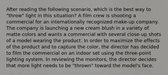 After reading the following scenario, which is the best way to "throw" light in this situation? A film crew is shooting a commercial for an internationally recognized make-up company. The company is launching a new cream blush in a variety of matte colors and wants a commercial with several close-up shots of a model wearing the product. In order to maximize the effects of the product and to capture the color, the director has decided to film the commercial on an indoor set using the three-point lighting system. In reviewing the monitors, the director decides that more light needs to be "thrown" toward the model's face.