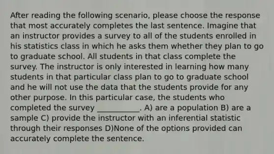 After reading the following scenario, please choose the response that most accurately completes the last sentence. Imagine that an instructor provides a survey to all of the students enrolled in his statistics class in which he asks them whether they plan to go to graduate school. All students in that class complete the survey. The instructor is only interested in learning how many students in that particular class plan to go to graduate school and he will not use the data that the students provide for any other purpose. In this particular case, the students who completed the survey ___________. A) are a population B) are a sample C) provide the instructor with an inferential statistic through their responses D)None of the options provided can accurately complete the sentence.