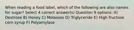 When reading a food label, which of the following are also names for sugar? Select 4 correct answer(s) Question 9 options: A) Dextrose B) Honey C) Molasses D) Triglyceride E) High fructose corn syrup F) Polyamylase