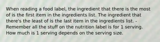 When reading a food label, the ingredient that there is the most of is the first item in the ingredients list. The ingredient that there's the least of is the last item in the ingredients list. -Remember all the stuff on the nutrition label is for 1 serving. How much is 1 serving depends on the serving size.