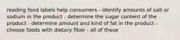 reading food labels help consumers - identify amounts of salt or sodium in the product - determine the sugar content of the product - determine amount and kind of fat in the product - choose foods with dietary fiber - all of these