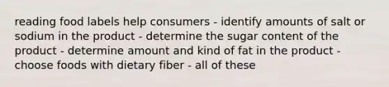 reading food labels help consumers - identify amounts of salt or sodium in the product - determine the sugar content of the product - determine amount and kind of fat in the product - choose foods with dietary fiber - all of these