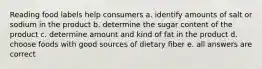 Reading food labels help consumers a. identify amounts of salt or sodium in the product b. determine the sugar content of the product c. determine amount and kind of fat in the product d. choose foods with good sources of dietary fiber e. all answers are correct