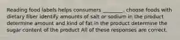 Reading food labels helps consumers ________. choose foods with dietary fiber identify amounts of salt or sodium in the product determine amount and kind of fat in the product determine the sugar content of the product All of these responses are correct.