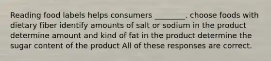 Reading food labels helps consumers ________. choose foods with dietary fiber identify amounts of salt or sodium in the product determine amount and kind of fat in the product determine the sugar content of the product All of these responses are correct.