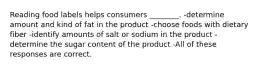 Reading food labels helps consumers ________. -determine amount and kind of fat in the product -choose foods with dietary fiber -identify amounts of salt or sodium in the product -determine the sugar content of the product -All of these responses are correct.