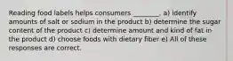 Reading food labels helps consumers ________. a) identify amounts of salt or sodium in the product b) determine the sugar content of the product c) determine amount and kind of fat in the product d) choose foods with dietary fiber e) All of these responses are correct.