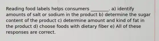 Reading food labels helps consumers ________. a) identify amounts of salt or sodium in the product b) determine the sugar content of the product c) determine amount and kind of fat in the product d) choose foods with dietary fiber e) All of these responses are correct.