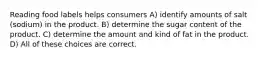 Reading food labels helps consumers A) identify amounts of salt (sodium) in the product. B) determine the sugar content of the product. C) determine the amount and kind of fat in the product. D) All of these choices are correct.