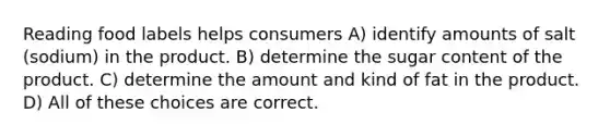 Reading food labels helps consumers A) identify amounts of salt (sodium) in the product. B) determine the sugar content of the product. C) determine the amount and kind of fat in the product. D) All of these choices are correct.