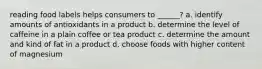 reading food labels helps consumers to ______? a. identify amounts of antioxidants in a product b. determine the level of caffeine in a plain coffee or tea product c. determine the amount and kind of fat in a product d. choose foods with higher content of magnesium