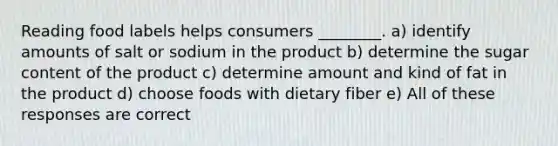 Reading food labels helps consumers ________. a) identify amounts of salt or sodium in the product b) determine the sugar content of the product c) determine amount and kind of fat in the product d) choose foods with dietary fiber e) All of these responses are correct