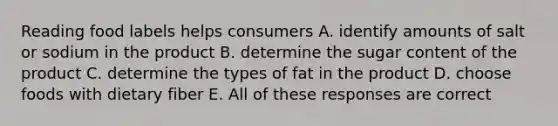 Reading food labels helps consumers A. identify amounts of salt or sodium in the product B. determine the sugar content of the product C. determine the types of fat in the product D. choose foods with dietary fiber E. All of these responses are correct