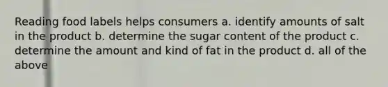 Reading food labels helps consumers a. identify amounts of salt in the product b. determine the sugar content of the product c. determine the amount and kind of fat in the product d. all of the above