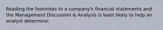 Reading the footnotes to a company's financial statements and the Management Discussion & Analysis is least likely to help an analyst determine: