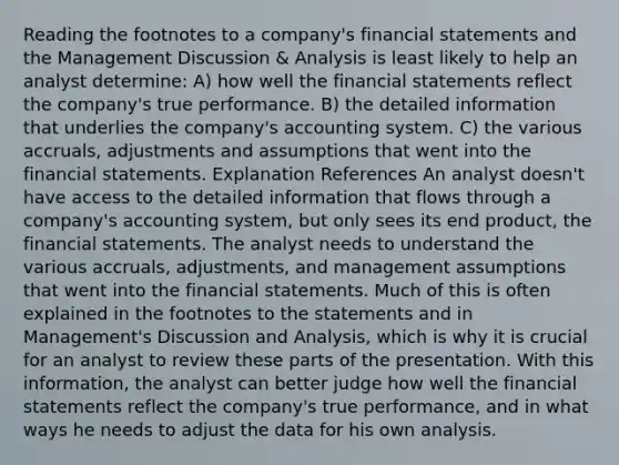 Reading the footnotes to a company's financial statements and the Management Discussion & Analysis is least likely to help an analyst determine: A) how well the financial statements reflect the company's true performance. B) the detailed information that underlies the company's accounting system. C) the various accruals, adjustments and assumptions that went into the financial statements. Explanation References An analyst doesn't have access to the detailed information that flows through a company's accounting system, but only sees its end product, the financial statements. The analyst needs to understand the various accruals, adjustments, and management assumptions that went into the financial statements. Much of this is often explained in the footnotes to the statements and in Management's Discussion and Analysis, which is why it is crucial for an analyst to review these parts of the presentation. With this information, the analyst can better judge how well the financial statements reflect the company's true performance, and in what ways he needs to adjust the data for his own analysis.