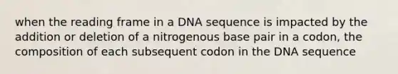 when the reading frame in a DNA sequence is impacted by the addition or deletion of a nitrogenous base pair in a codon, the composition of each subsequent codon in the DNA sequence