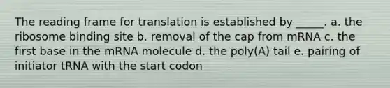 The reading frame for translation is established by _____. a. the ribosome binding site b. removal of the cap from mRNA c. the first base in the mRNA molecule d. the poly(A) tail e. pairing of initiator tRNA with the start codon