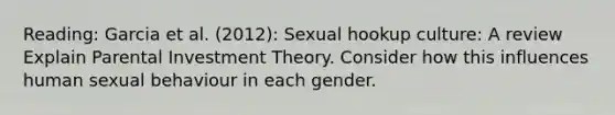 Reading: Garcia et al. (2012): Sexual hookup culture: A review Explain Parental Investment Theory. Consider how this influences human sexual behaviour in each gender.