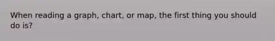 When reading a graph, chart, or map, the first thing you should do is?