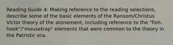 Reading Guide 4: Making reference to the reading selections, describe some of the basic elements of the Ransom/Christus Victor theory of the atonement, including reference to the "fish-hook"/"mousetrap" elements that were common to the theory in the Patristic era.