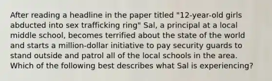 After reading a headline in the paper titled "12-year-old girls abducted into sex trafficking ring" Sal, a principal at a local middle school, becomes terrified about the state of the world and starts a million-dollar initiative to pay security guards to stand outside and patrol all of the local schools in the area. Which of the following best describes what Sal is experiencing?