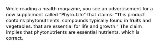 While reading a health magazine, you see an advertisement for a new supplement called "Phyto-Life" that claims: "This product contains phytonutrients, compounds typically found in fruits and vegetables, that are essential for life and growth." The claim implies that phytonutrients are essential nutrients, which is correct.