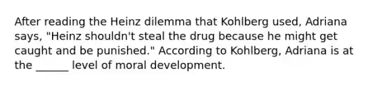 After reading the Heinz dilemma that Kohlberg used, Adriana says, "Heinz shouldn't steal the drug because he might get caught and be punished." According to Kohlberg, Adriana is at the ______ level of moral development.