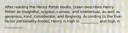 After reading the Henry Potter books, Dawn describes Henry Potter as insightful, original, curious, and intellectual, as well as generous, kind, considerate, and forgiving. According to the five-factor personality model, Henry is high in __________ and high in __________.