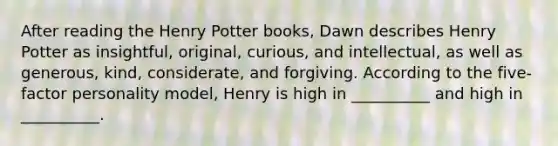 After reading the Henry Potter books, Dawn describes Henry Potter as insightful, original, curious, and intellectual, as well as generous, kind, considerate, and forgiving. According to the five-factor personality model, Henry is high in __________ and high in __________.