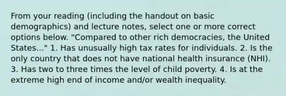 From your reading (including the handout on basic demographics) and lecture notes, select one or more correct options below. "Compared to other rich democracies, the United States..." 1. Has unusually high tax rates for individuals. 2. Is the only country that does not have national health insurance (NHI). 3. Has two to three times the level of child poverty. 4. Is at the extreme high end of income and/or wealth inequality.