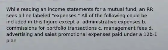 While reading an income statements for a mutual fund, an RR sees a line labeled "expenses." All of the following could be included in this figure except a. administrative expenses b. commissions for portfolio transactions c. management fees d. advertising and sales promotional expenses paid under a 12b-1 plan