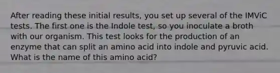 After reading these initial results, you set up several of the IMViC tests. The first one is the Indole test, so you inoculate a broth with our organism. This test looks for the production of an enzyme that can split an amino acid into indole and pyruvic acid. What is the name of this amino acid?