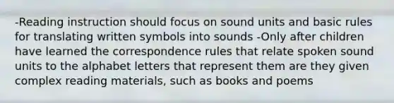 -Reading instruction should focus on sound units and basic rules for translating written symbols into sounds -Only after children have learned the correspondence rules that relate spoken sound units to the alphabet letters that represent them are they given complex reading materials, such as books and poems