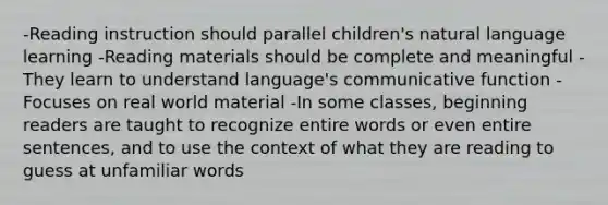 -Reading instruction should parallel children's natural language learning -Reading materials should be complete and meaningful -They learn to understand language's communicative function -Focuses on real world material -In some classes, beginning readers are taught to recognize entire words or even entire sentences, and to use the context of what they are reading to guess at unfamiliar words