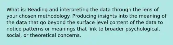 What is: Reading and interpreting the data through the lens of your chosen methodology. Producing insights into the meaning of the data that go beyond the surface-level content of the data to notice patterns or meanings that link to broader psychological, social, or theoretical concerns.