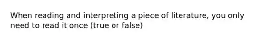 When reading and interpreting a piece of literature, you only need to read it once (true or false)