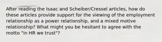 After reading the Isaac and Scheiber/Cressel articles, how do these articles provide support for the viewing of the employment relationship as a power relationship, and a mixed motive relationship? What might you be hesitant to agree with the motto "in HR we trust"?